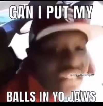 Can I put my balls in yo jaws?
