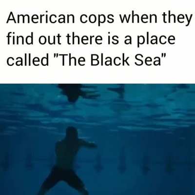 American cops when they find out there's a place called "The Black Sea"