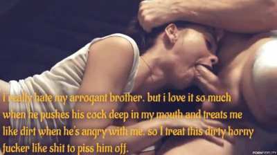 i really hate my arrogant brother. but i love it so much when he pushes his cock deep in my mouth and treats me like dirt when he's angry with me. so I treat this dirty horny fucker like shit to piss him off.