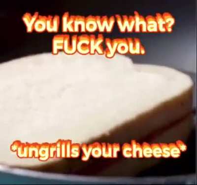 *Ungrills your cheese*