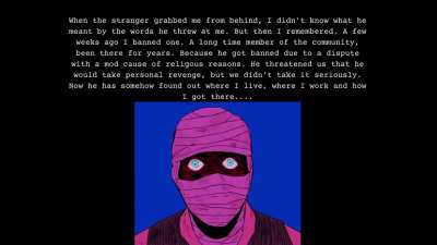 My mods reported to me about the same event. He found their addresses too and stalks them. He sends me text messages where he just says "look to the left" or look up at the balcony" and then I see him, staring at me. I really can't sleep anymore.