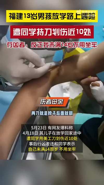 搜狐新闻：5月23日（发布时间），网传福建龙岩 &mdash;13岁男孩放学路上遭同学持刀划伤了喉咙、后颈、肚子、左右手等近10处部位，行凶者聊天记录曝光：反正我未满14岁，不用坐牢，顶多赔点医药费。 伤者母亲：事情过去一个多月未处理，行凶者已回到学校上课并且态度嚣张，因学校校长是行凶者 姨夫，对方称事情发生在校外，无法追究学校责任。